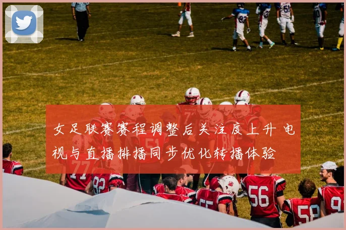 女足联赛赛程调整后关注度上升 电视与直播排播同步优化转播体验