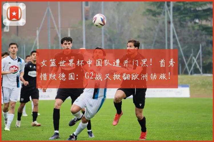女篮世界杯中国队遭开门黑!首秀惜败德国:G2战又掀翻欧洲劲旅!
