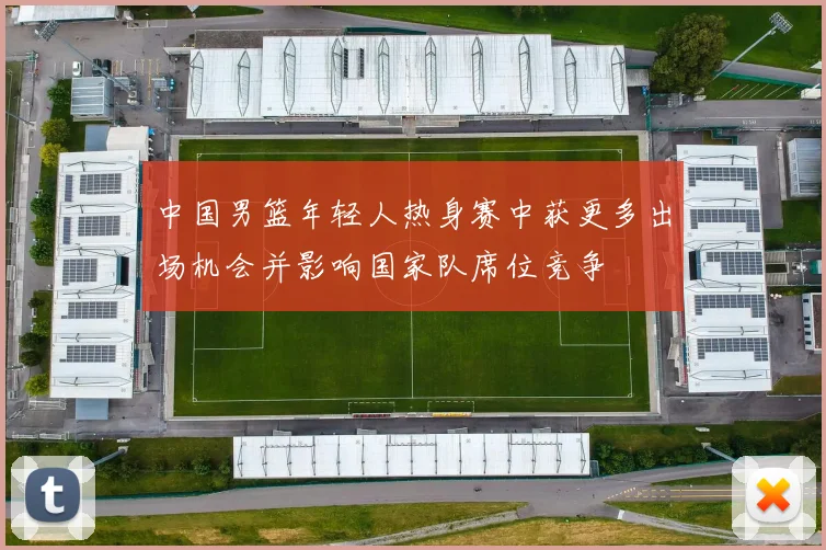 中国男篮年轻人热身赛中获更多出场机会并影响国家队席位竞争