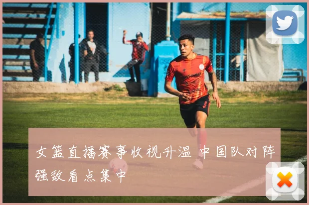 女篮直播赛事收视升温 中国队对阵强敌看点集中