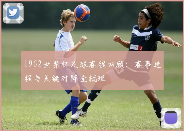 1962世界杯足球赛程回顾:赛事进程与关键对阵全梳理