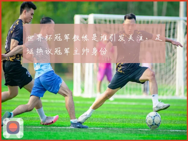 世界杯冠军教练是谁引发关注,足坛热议冠军主帅身份
