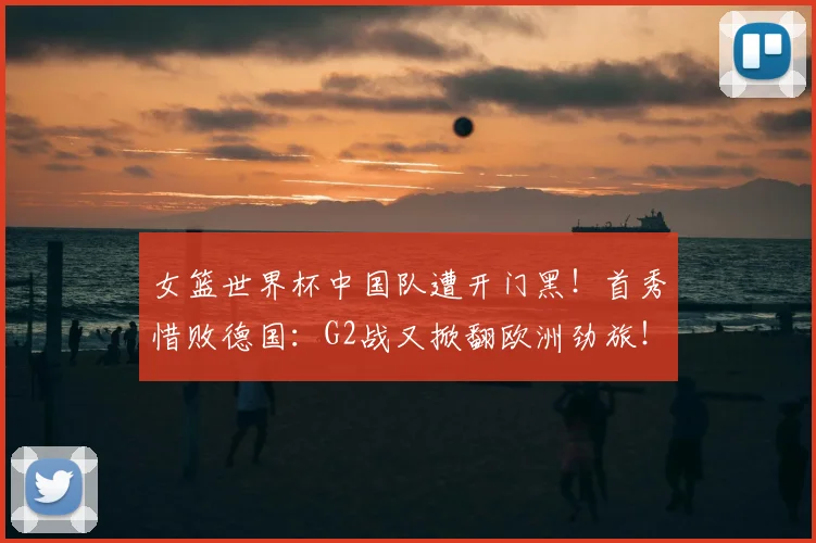 女篮世界杯中国队遭开门黑!首秀惜败德国:G2战又掀翻欧洲劲旅!