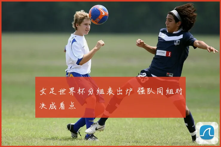 女足世界杯分组表出炉 强队同组对决成看点