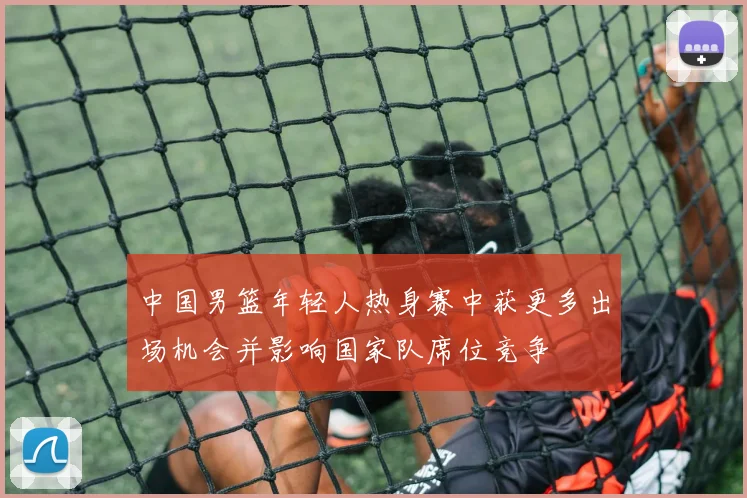 中国男篮年轻人热身赛中获更多出场机会并影响国家队席位竞争