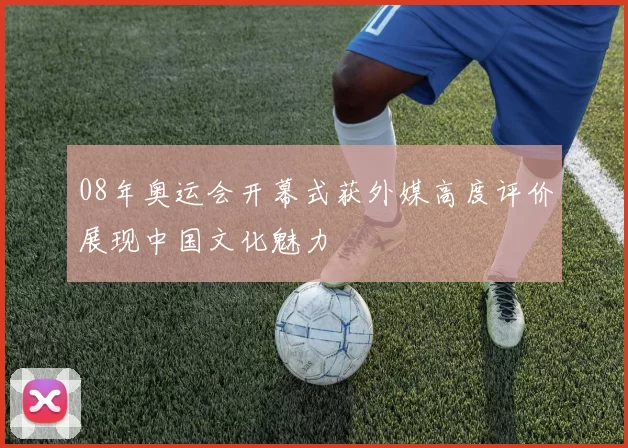 08年奥运会开幕式获外媒高度评价展现中国文化魅力