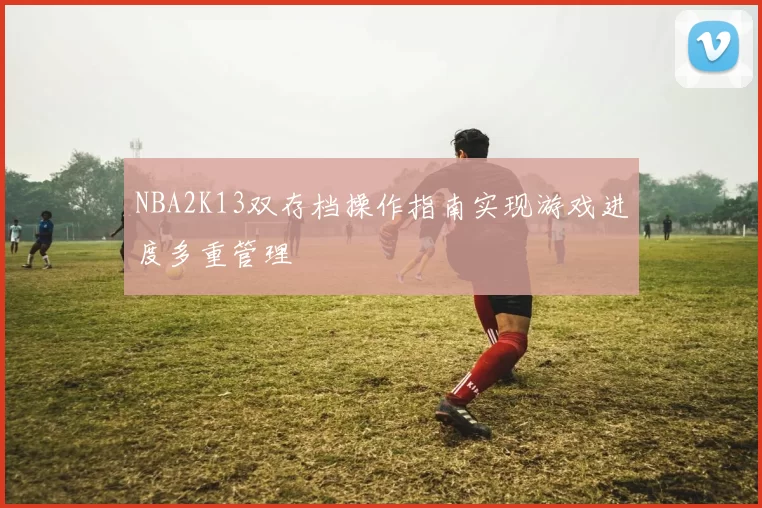 NBA2K13双存档操作指南实现游戏进度多重管理