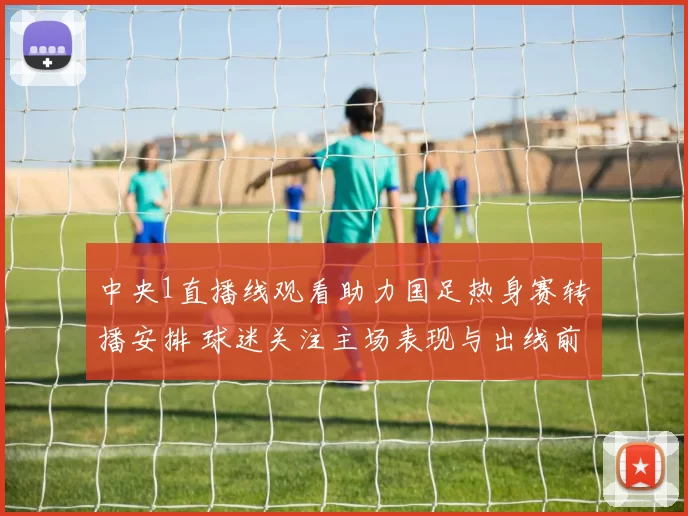 中央1直播线观看助力国足热身赛转播安排 球迷关注主场表现与出线前景