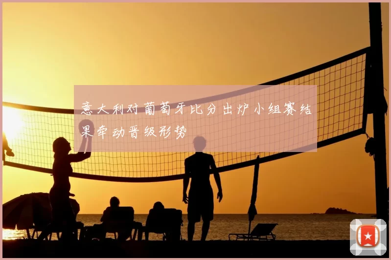 意大利对葡萄牙比分出炉小组赛结果牵动晋级形势