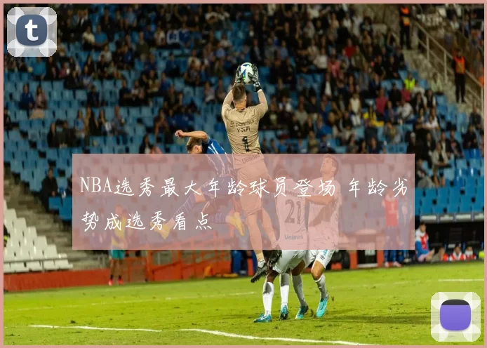 NBA选秀最大年龄球员登场 年龄劣势成选秀看点