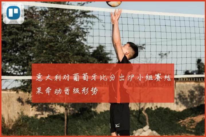 意大利对葡萄牙比分出炉小组赛结果牵动晋级形势