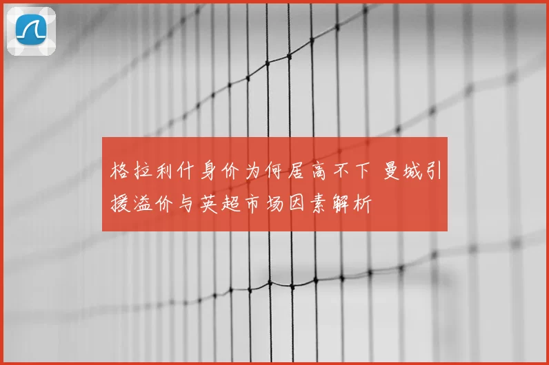 格拉利什身价为何居高不下 曼城引援溢价与英超市场因素解析