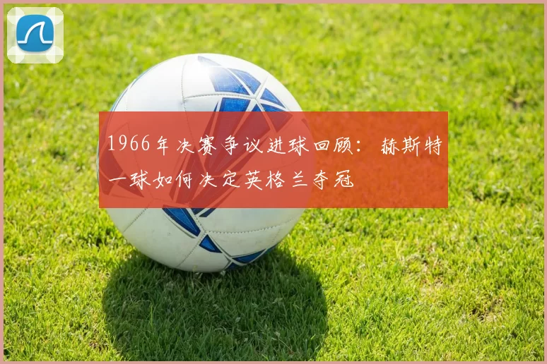 1966年决赛争议进球回顾:赫斯特一球如何决定英格兰夺冠