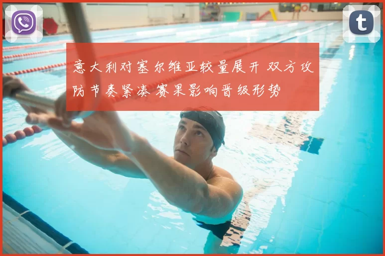 意大利对塞尔维亚较量展开 双方攻防节奏紧凑 赛果影响晋级形势