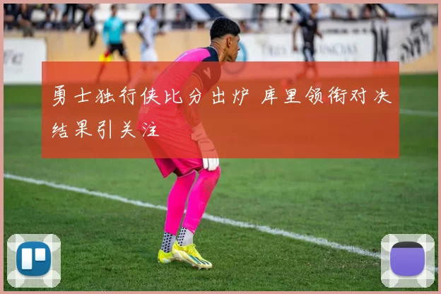勇士独行侠比分出炉 库里领衔对决结果引关注