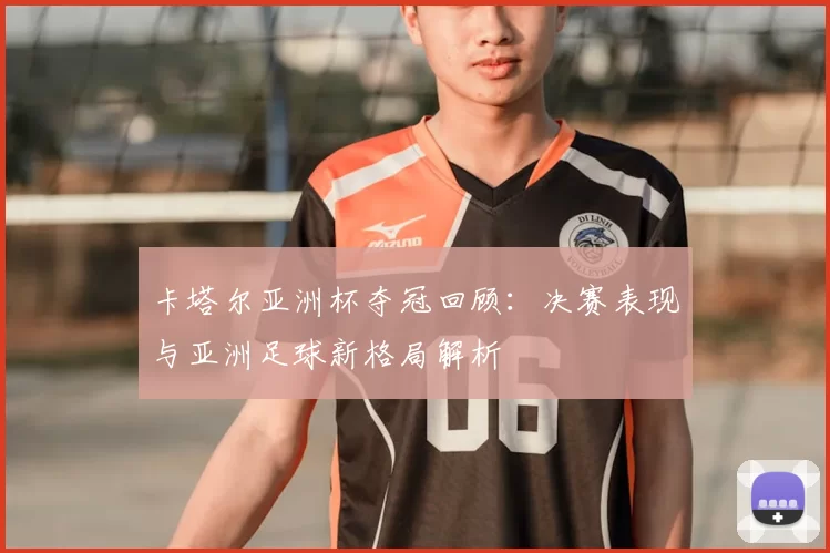 卡塔尔亚洲杯夺冠回顾：决赛表现与亚洲足球新格局解析