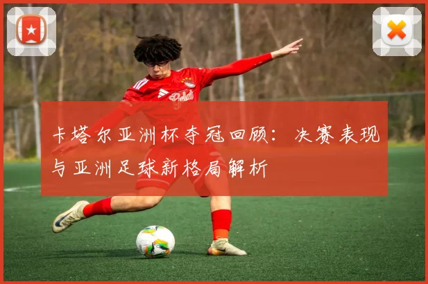 卡塔尔亚洲杯夺冠回顾：决赛表现与亚洲足球新格局解析