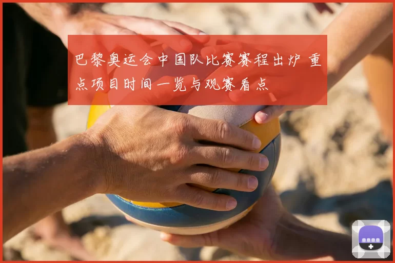 巴黎奥运会中国队比赛赛程出炉 重点项目时间一览与观赛看点