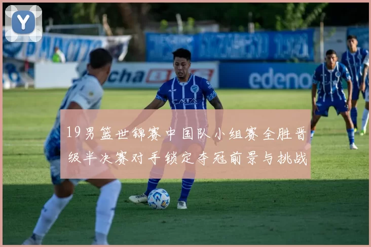 19男篮世锦赛中国队小组赛全胜晋级半决赛对手锁定夺冠前景与挑战