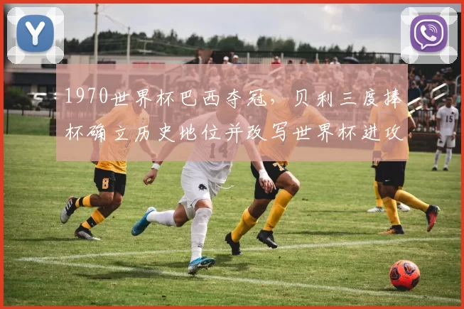 1970世界杯巴西夺冠,贝利三度捧杯确立历史地位并改写世界杯进攻理念