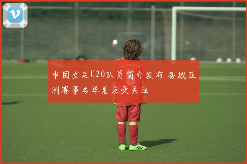 中国女足U20队员简介发布 备战亚洲赛事名单看点受关注
