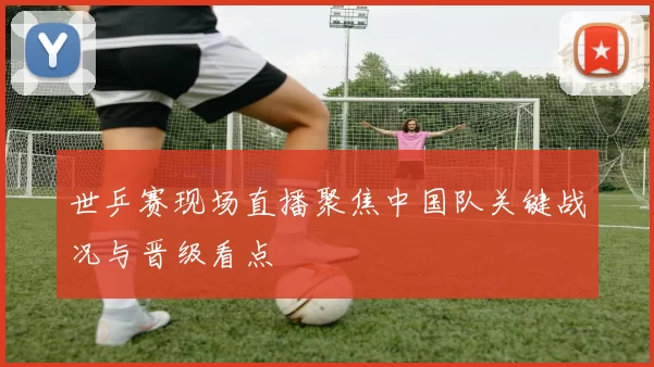世乒赛现场直播聚焦中国队关键战况与晋级看点