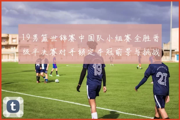 19男篮世锦赛中国队小组赛全胜晋级半决赛对手锁定夺冠前景与挑战