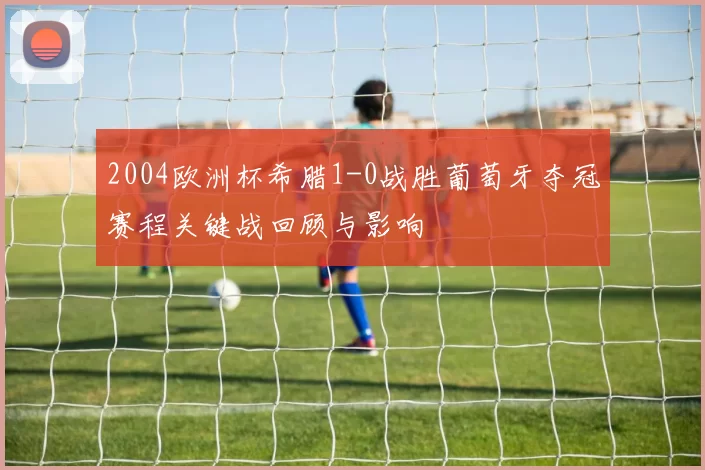 2004欧洲杯希腊1-0战胜葡萄牙夺冠赛程关键战回顾与影响