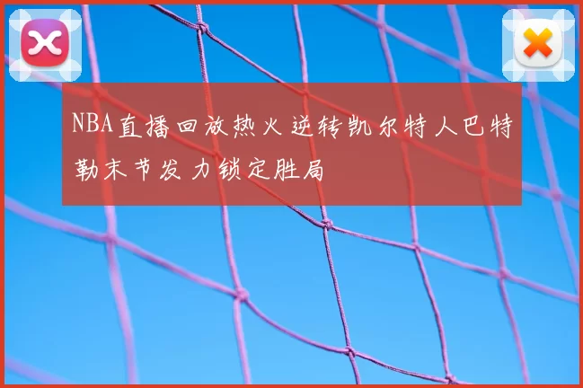 NBA直播回放热火逆转凯尔特人巴特勒末节发力锁定胜局