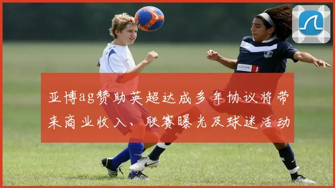 亚博ag赞助英超达成多年协议将带来商业收入、联赛曝光及球迷活动