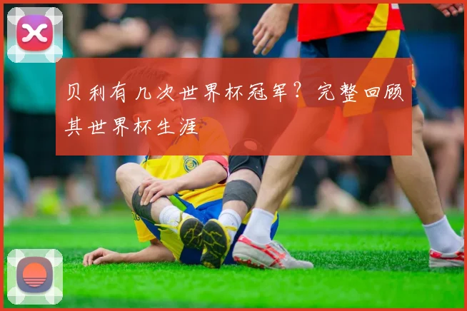 贝利有几次世界杯冠军？完整回顾其世界杯生涯